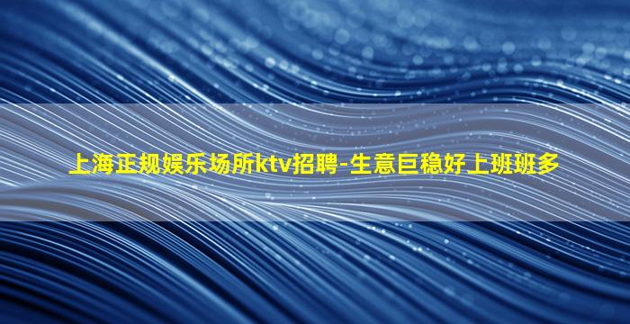 上海正规娱乐场所ktv招聘-生意巨稳好上班班多