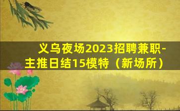 义乌夜场2023招聘兼职-主推日结15模特（新场所）