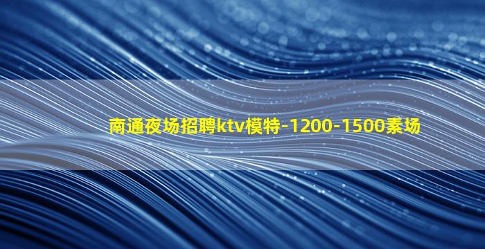 南通夜场招聘ktv模特-1200-1500素场