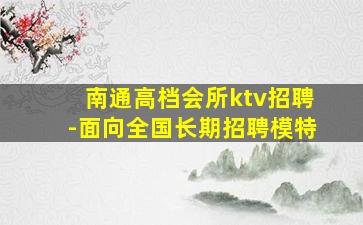南通高档会所ktv招聘-面向全国长期招聘模特