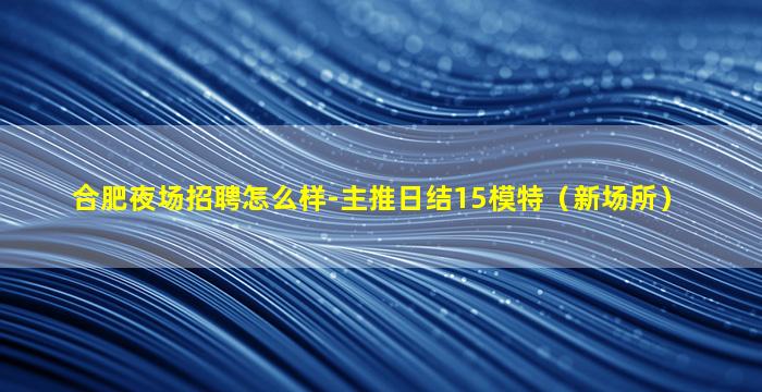 合肥夜场招聘怎么样-主推日结15模特（新场所）
