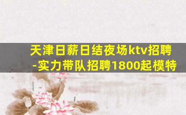 天津日薪日结夜场ktv招聘-实力带队招聘1800起模特
