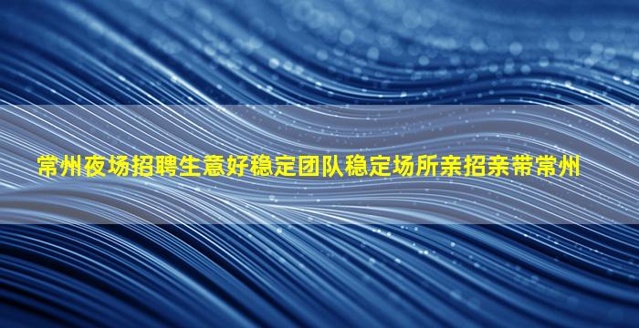 常州夜场招聘生意好稳定团队稳定场所亲招亲带常州