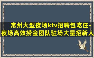 常州大型夜场ktv招聘包吃住-夜场高效捞金团队驻场大量招新人