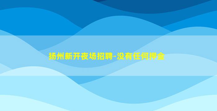 扬州新开夜场招聘-没有任何押金