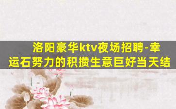 洛阳豪华ktv夜场招聘-幸运石努力的积攒生意巨好当天结