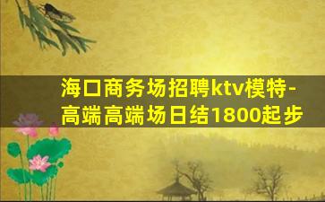 海口商务场招聘ktv模特-高端高端场日结1800起步