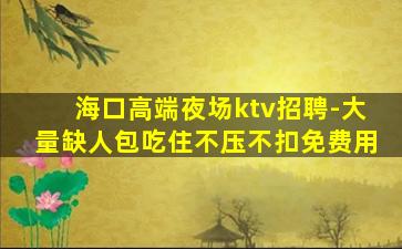海口高端夜场ktv招聘-大量缺人包吃住不压不扣免费用
