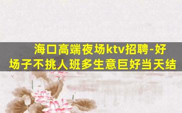 海口高端夜场ktv招聘-好场子不挑人班多生意巨好当天结