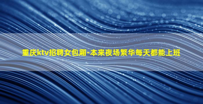重庆ktv招聘女包厢-本来夜场繁华每天都能上班