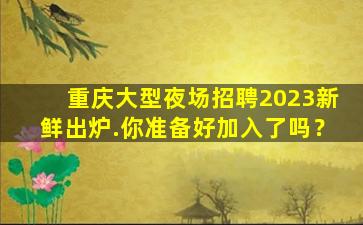 重庆大型夜场招聘2023新鲜出炉.你准备好加入了吗？